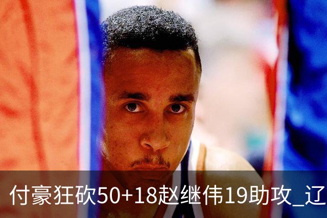 付豪狂砍50+18赵继伟19助攻 辽宁大胜福建51分