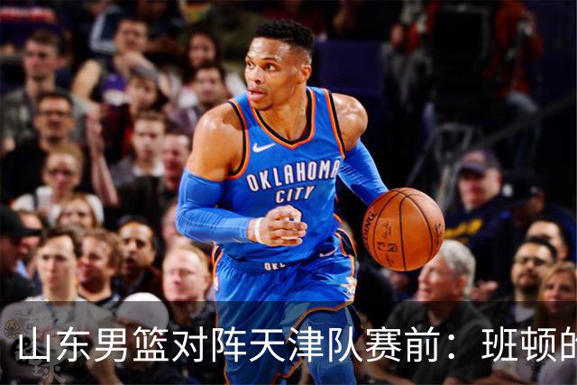 山东男篮对阵天津队赛前：班顿的表现主教练邱彪也有话说