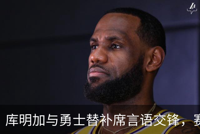 库明加与勇士替补席言语交锋，赛后回应：远超篮球