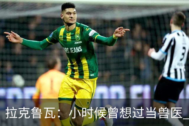 拉克鲁瓦：小时候曾想过当兽医 我四岁开始踢球当时踢的是门将