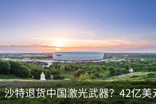 沙特退货中国激光武器？42亿美元新单反手落地，唱衰的人你先别急