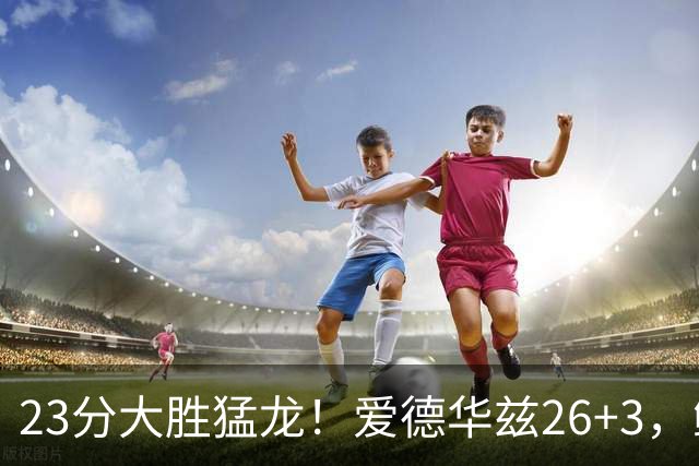23分大胜猛龙!爱德华兹26+3,鲍尔15+8,赛后鲍尔和华子击掌庆祝